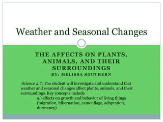 The affects on Plants, Animals, and Their Surroundings By: Melissa Southern Weather and Seasonal Changes  Science 2.7: The student will investigate and understand that weather and seasonal changes affect plants, animals, and their surroundings. Key concepts include 	a.) effects on growth and behavior of living things 	(migration, hibernation, camouflage, adaptation, 	dormancy) 