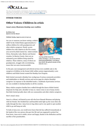 Children in crisis Anna's story illustrates kinship-care realities | Ocala.com




            This copy is for your personal, noncommercial use only. You can order presentation-
            ready copies for distribution to your colleagues, clients or customers here or use the
            "Reprints" tool that appears above any article. Order a reprint of this article now.




            OTHER VOICES

            Other Voices: Children in crisis
            Anna's story illustrates kinship-care realities


            By Melissa Casto
            Special to the Star-Banner

            Published: Sunday, August 29, 2010 at 6:30 a.m.


            Are you or someone you know raising a relative
            child? In the United States approximately 6.7
            million children live with grandparents and
            other relative caregivers. Nearly 14,000
            children live with relatives in the five-county
            area served by Kids Central Inc. which includes
            Citrus, Hernando, Lake, Marion and Sumter
            counties. In Marion County, there are an                             Courtesy of Kids Central Inc.
            estimated 5,200 children being raised by                             Ashton Bordges, 3, has lived with his
            relatives. These relatives, many of whom are                         maternal grandmother, Lori Moore,
                                                                                 since birth. She gained custody of him
            grandparents, struggle with overwhelming
                                                                                 when he was 1.
            issues that can seem insurmountable.

            In the past, case management and referral services were available only to the
            caregivers of children in the formal child welfare system (approximately 1,000
            children) until Kids Central created the Kinship Care Program.

            Kids Central convened a Kinship Care workgroup of various community providers
            and stakeholders to identify services and service gaps for relative (kinship)
            caregivers. In response to the identified needs, a multitude of prevention services
            are now available to kinship families in all five counties.

            Many relative caregiver families have walked through the doors of Kids Central,
            desperate for help and a shoulder to lean on. Anna's story is one of many stories
            that Kids Central proudly share with our communities and other relative caregivers.

            Here's Anna's story:

            Anna is a vibrant, red-haired 9-year-old who loves Hannah Montana and playing
            with her friends. Her freckled face and beautiful smile light up the room when she
            walks through the door. Anna loves to hug others and is very quick to spot another
            child to go and hang out with.

            To look at Anna now, you would never know that she has suffered tremendously at
            the hands of the very person who gave her life and was supposed to protect her
            from harm. Anna now is stable, secure and happy, thanks to the dedication and the
            sacrifice of her grandmother.




http://www.ocala.com/apps/pbcs.dll/article?AID=/20100829/OPINION/100829707/1183/OPINION&Title=Other-Voices-Children-in-crisis&template=printpicart[9/1/2010 10:35:56 AM]
 