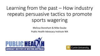 Learning from the past – How industry
repeats persuasive tactics to promote
sports wagering
Melissa Stoneham & Mike Daube
Public Health Advocacy Institute WA
 