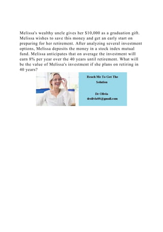 Melissa's wealthy uncle gives her $10,000 as a graduation gift.
Melissa wishes to save this money and get an early start on
preparing for her retirement. After analyzing several investment
options, Melissa deposits the money in a stock index mutual
fund. Melissa anticipates that on average the investment will
earn 8% per year over the 40 years until retirement. What will
be the value of Melissa's investment if she plans on retiring in
40 years?
 