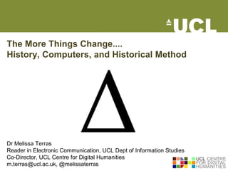 The More Things Change....
History, Computers, and Historical Method




Dr Melissa Terras
Reader in Electronic Communication, UCL Dept of Information Studies
Co-Director, UCL Centre for Digital Humanities
m.terras@ucl.ac.uk, @melissaterras
 