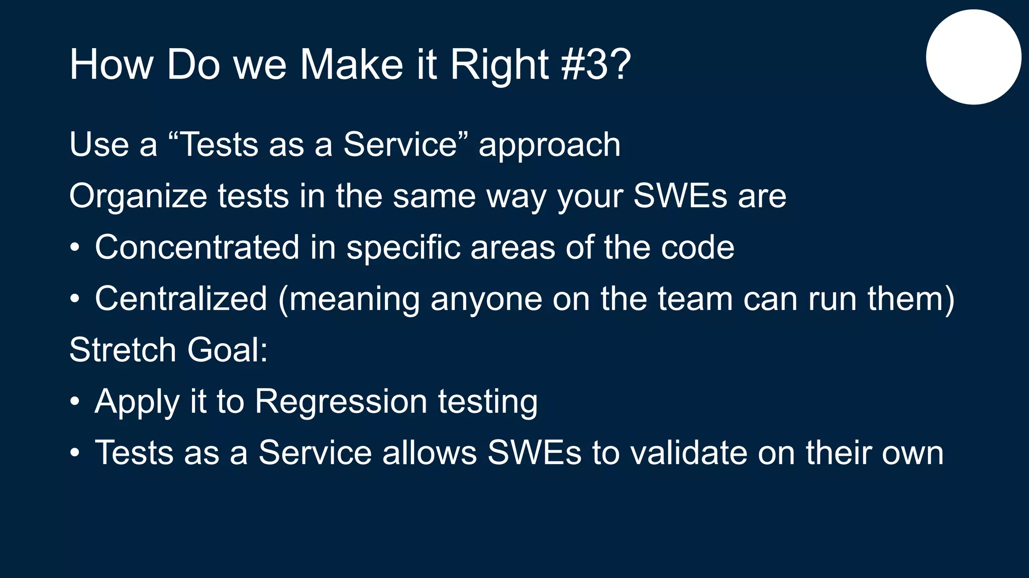 How Do we Make it Right #3?
Use a “Tests as a Service” approach
Organize tests in the same way your SWEs are
• Concentrated in specific areas of the code
• Centralized (meaning anyone on the team can run them)
Stretch Goal:
• Apply it to Regression testing
• Tests as a Service allows SWEs to validate on their own
 