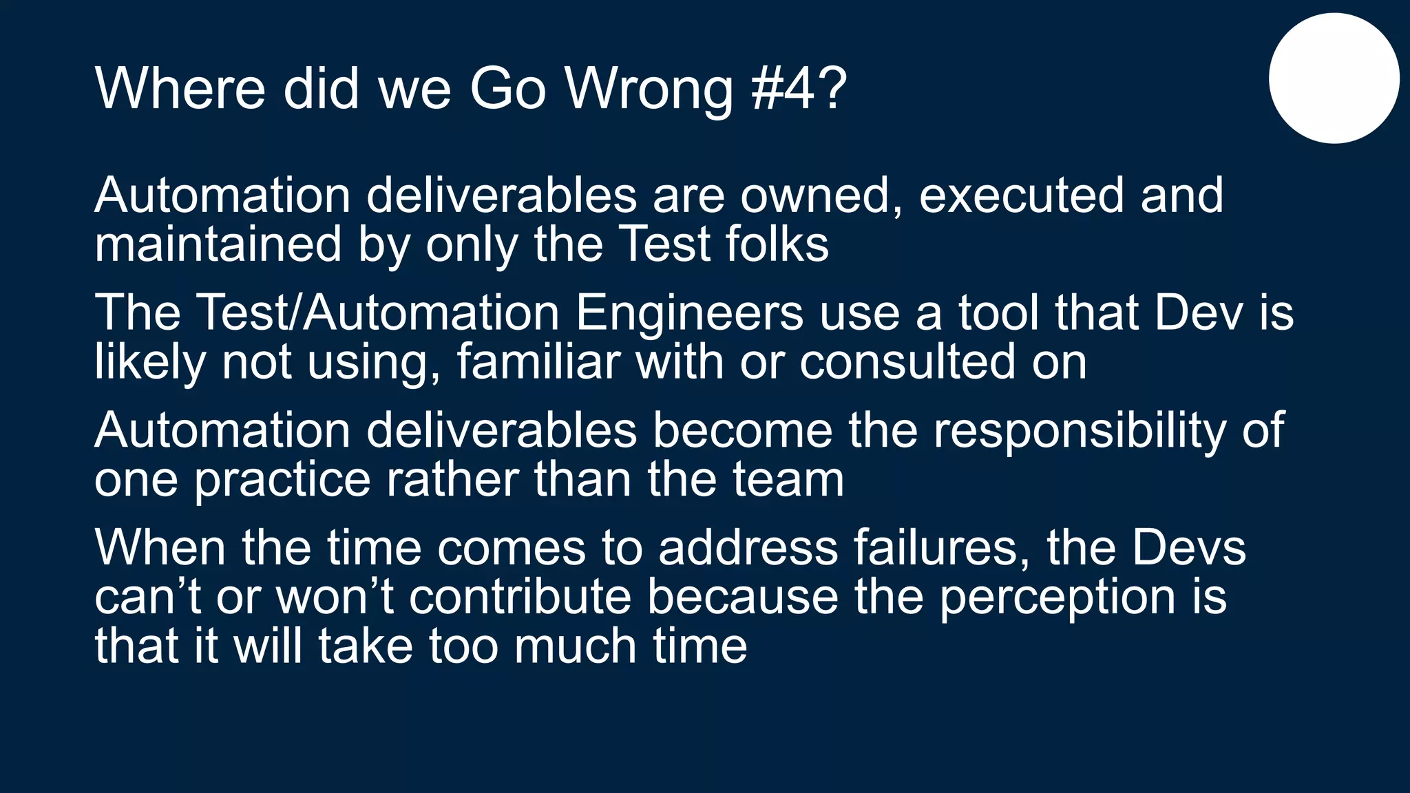 Where did we Go Wrong #4?
Automation deliverables are owned, executed and
maintained by only the Test folks
The Test/Automation Engineers use a tool that Dev is
likely not using, familiar with or consulted on
Automation deliverables become the responsibility of
one practice rather than the team
When the time comes to address failures, the Devs
can’t or won’t contribute because the perception is
that it will take too much time
 