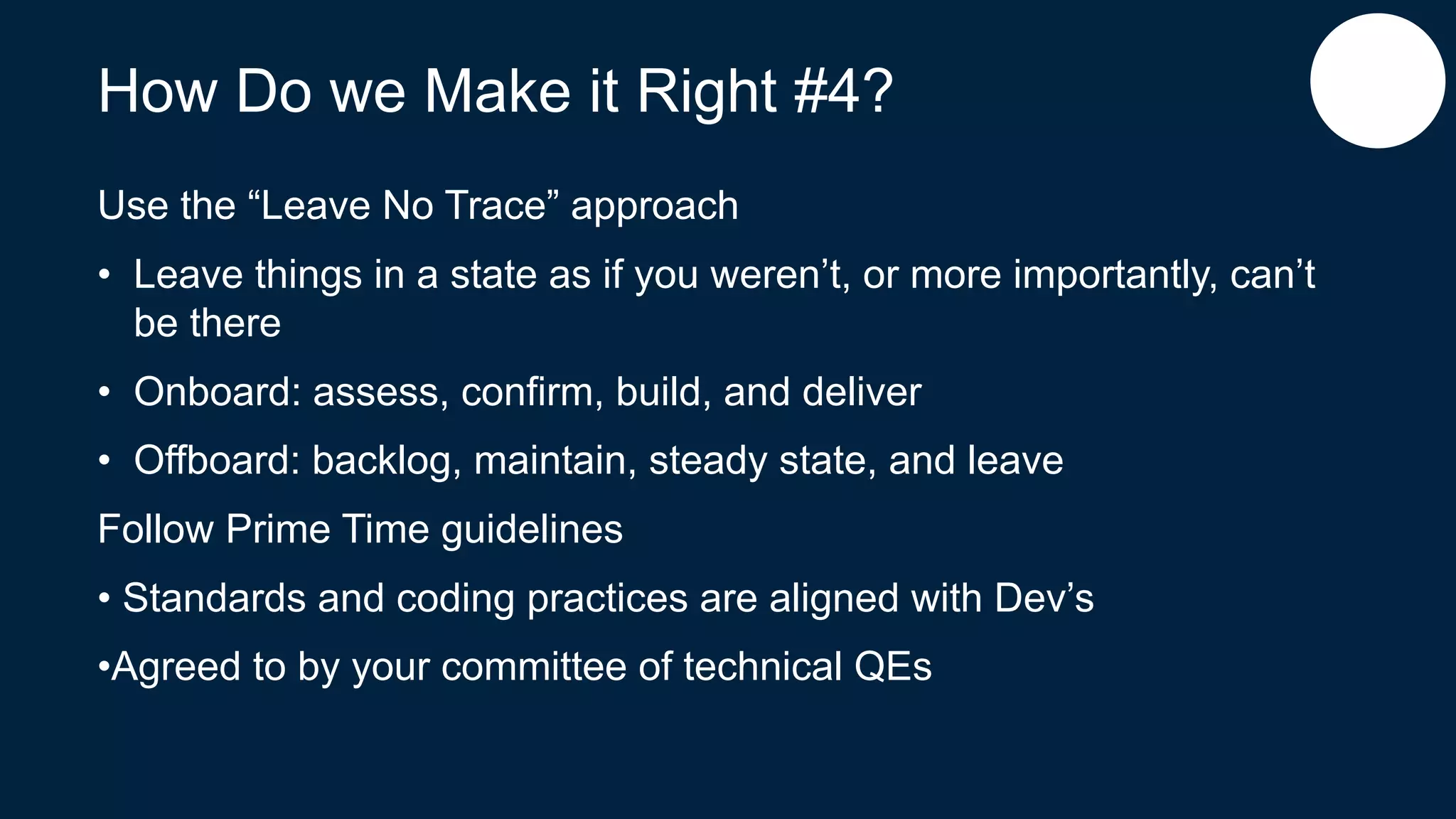 How Do we Make it Right #4?
Use the “Leave No Trace” approach
• Leave things in a state as if you weren’t, or more importantly, can’t
be there
• Onboard: assess, confirm, build, and deliver
• Offboard: backlog, maintain, steady state, and leave
Follow Prime Time guidelines
• Standards and coding practices are aligned with Dev’s
•Agreed to by your committee of technical QEs
 