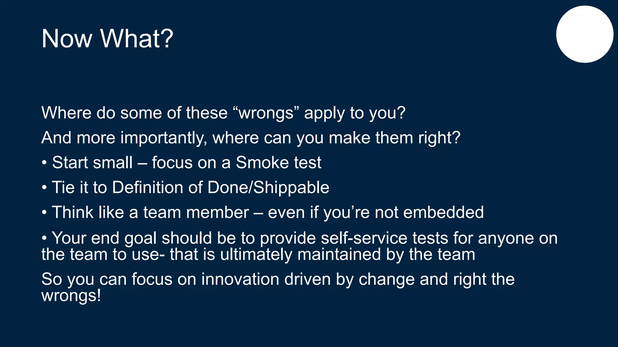 Now What?
Where do some of these “wrongs” apply to you?
And more importantly, where can you make them right?
• Start small – focus on a Smoke test
• Tie it to Definition of Done/Shippable
• Think like a team member – even if you’re not embedded
• Your end goal should be to provide self-service tests for anyone on
the team to use- that is ultimately maintained by the team
So you can focus on innovation driven by change and right the
wrongs!
 