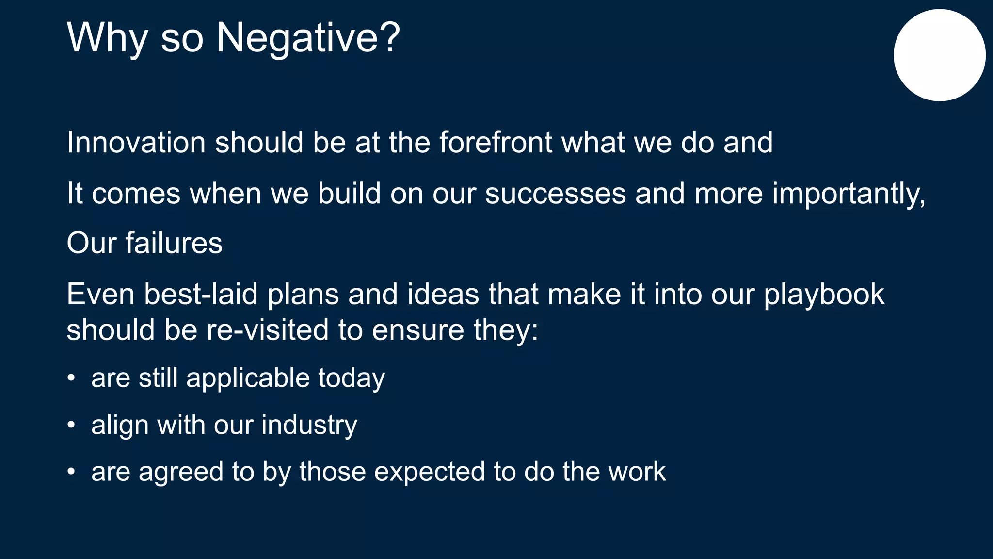 Why so Negative?
Innovation should be at the forefront what we do and
It comes when we build on our successes and more importantly,
Our failures
Even best-laid plans and ideas that make it into our playbook
should be re-visited to ensure they:
• are still applicable today
• align with our industry
• are agreed to by those expected to do the work
 