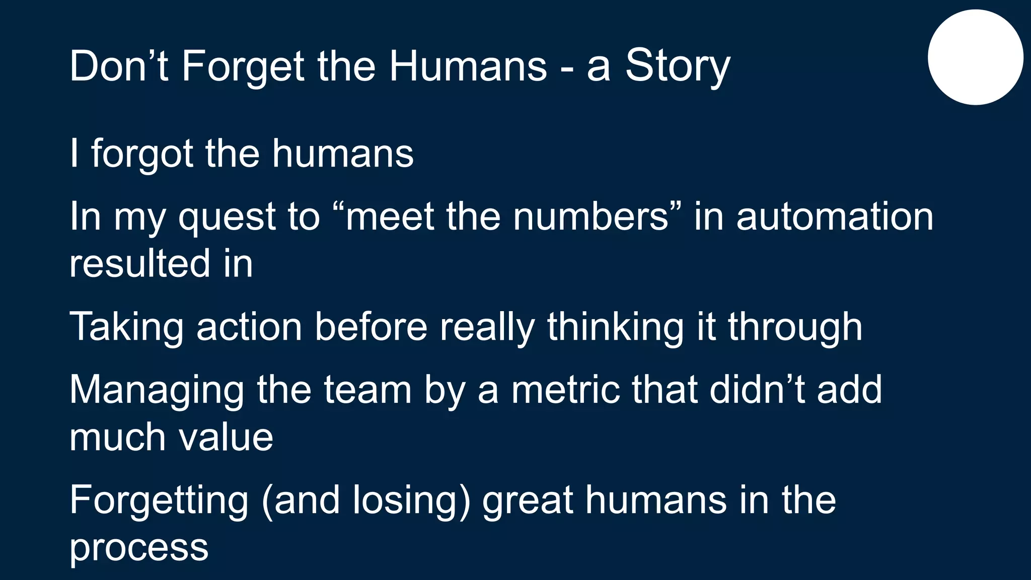 Don’t Forget the Humans - a Story
I forgot the humans
In my quest to “meet the numbers” in automation
resulted in
Taking action before really thinking it through
Managing the team by a metric that didn’t add
much value
Forgetting (and losing) great humans in the
process
 