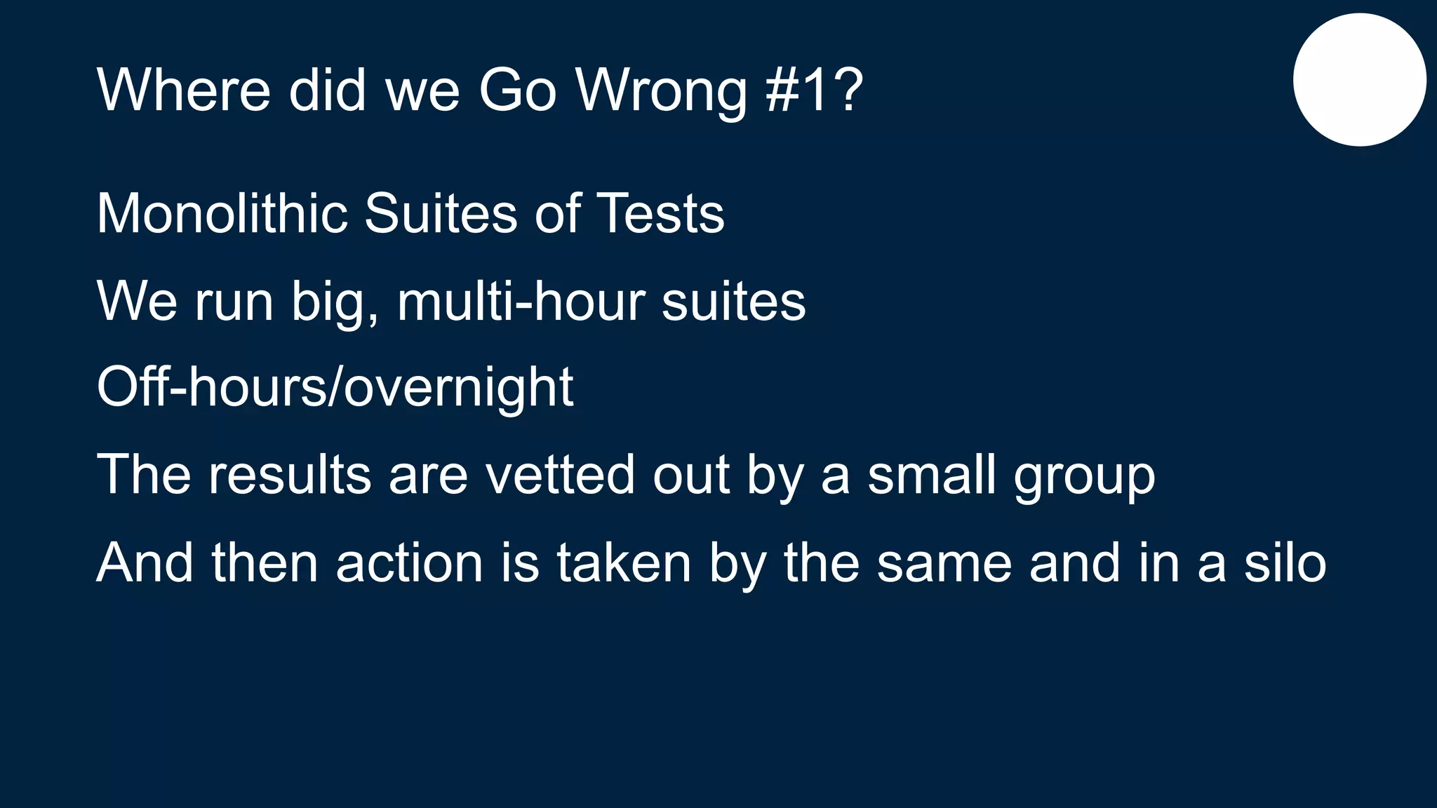 Where did we Go Wrong #1?
Monolithic Suites of Tests
We run big, multi-hour suites
Off-hours/overnight
The results are vetted out by a small group
And then action is taken by the same and in a silo
 