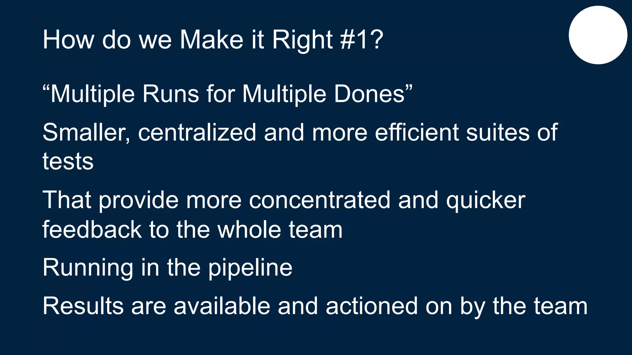 How do we Make it Right #1?
“Multiple Runs for Multiple Dones”
Smaller, centralized and more efficient suites of
tests
That provide more concentrated and quicker
feedback to the whole team
Running in the pipeline
Results are available and actioned on by the team
 