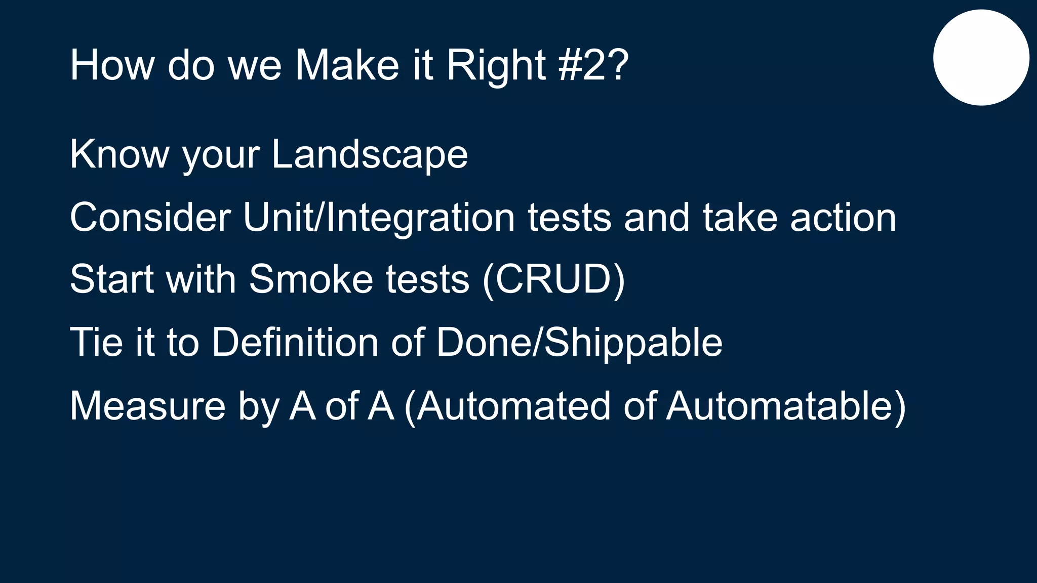 How do we Make it Right #2?
Know your Landscape
Consider Unit/Integration tests and take action
Start with Smoke tests (CRUD)
Tie it to Definition of Done/Shippable
Measure by A of A (Automated of Automatable)
 