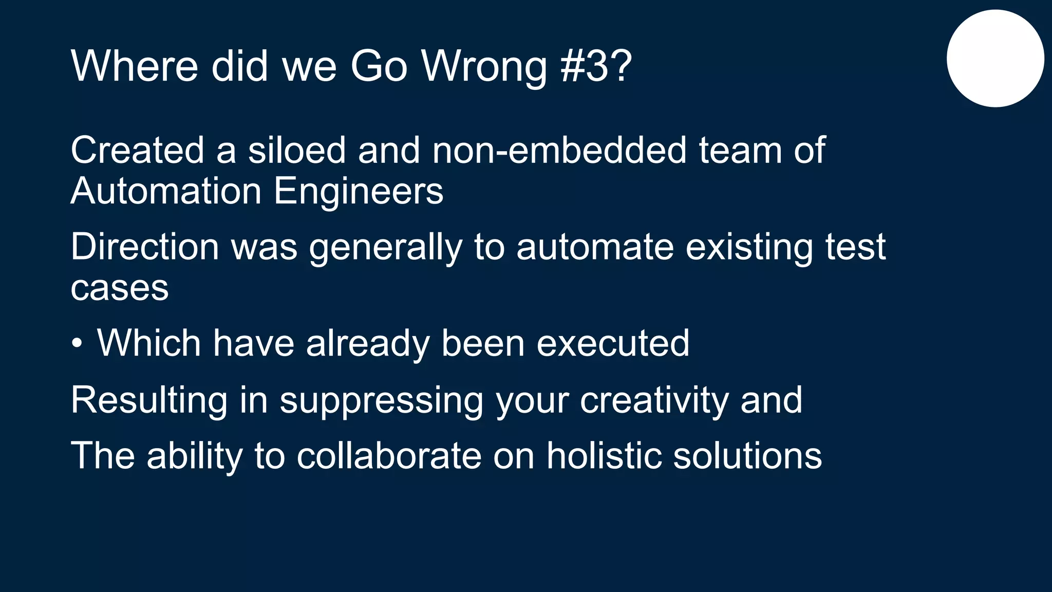 Where did we Go Wrong #3?
Created a siloed and non-embedded team of
Automation Engineers
Direction was generally to automate existing test
cases
• Which have already been executed
Resulting in suppressing your creativity and
The ability to collaborate on holistic solutions
 