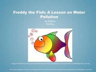 Freddy the Fish: A Lesson on Water 
Pollution 
By Melissa 
Wolfrey 
Image retrieved from: http://www.littlefishesswimschool.com/blog/wp-content/uploads/2012/08/happy-fish_001.png 
This story is based on The Story of Freddy the Fish found at http://www.earthsciweek.org/forteachers/freddyfish_cont.htm 
 