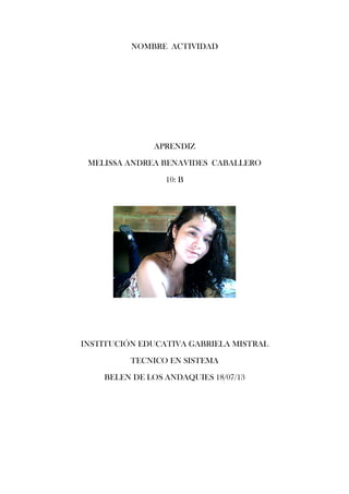 NOMBRE ACTIVIDAD
APRENDIZ
MELISSA ANDREA BENAVIDES CABALLERO
10: B
INSTITUCIÓN EDUCATIVA GABRIELA MISTRAL
TECNICO EN SISTEMA
BELEN DE LOS ANDAQUIES 18/07/13
 