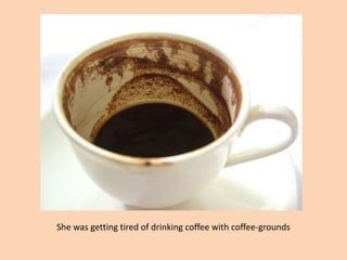 She was getting tired of drinking coffee with coffee-grounds