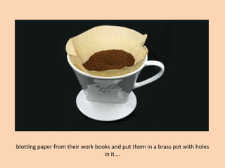 blotting paper from their work books and put them in a brass pot with holes in it….