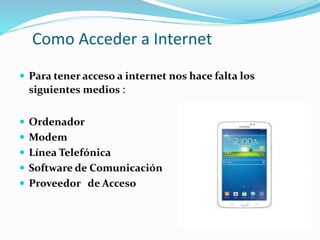 Como Acceder a Internet
 Para tener acceso a internet nos hace falta los
siguientes medios :
 Ordenador
 Modem
 Línea Telefónica
 Software de Comunicación
 Proveedor de Acceso
 