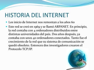 HISTORIA DEL INTERNET
 Los inicio de Internet nos remontan a los años 60
 Este red se creó en 1969 y se llamó ARPANET. En principio,
la red contaba con 4 ordenadores distribuidos entre
distintas universidades del país. Dos años después, ya
contaba con unos 40 ordenadores conectados. Tanto fue el
crecimiento de la red que su sistema de comunicación se
quedó obsoleto. Entonces dos investigadores crearon el
Protocolo TCP/IP.
 