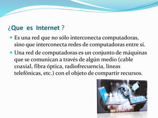 ¿Que es Internet ?
 Es una red que no sólo interconecta computadoras,
sino que interconecta redes de computadoras entre sí.
 Una red de computadoras es un conjunto de máquinas
que se comunican a través de algún medio (cable
coaxial, fibra óptica, radiofrecuencia, líneas
telefónicas, etc.) con el objeto de compartir recursos.
 