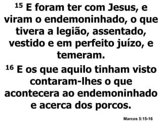 15 E foram ter com Jesus, e
viram o endemoninhado, o que
tivera a legião, assentado,
vestido e em perfeito juízo, e
temeram.
16 E os que aquilo tinham visto
contaram-lhes o que
acontecera ao endemoninhado
e acerca dos porcos.
Marcos 5:15-16
 