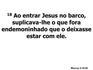 18 Ao entrar Jesus no barco,
suplicava-lhe o que fora
endemoninhado que o deixasse
estar com ele.
Marcos 5:19-20
 