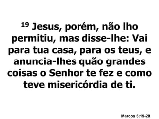 19 Jesus, porém, não lho
permitiu, mas disse-lhe: Vai
para tua casa, para os teus, e
anuncia-lhes quão grandes
coisas o Senhor te fez e como
teve misericórdia de ti.
Marcos 5:19-20
 