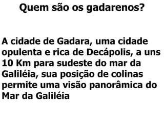 Quem são os gadarenos?
A cidade de Gadara, uma cidade
opulenta e rica de Decápolis, a uns
10 Km para sudeste do mar da
Galiléia, sua posição de colinas
permite uma visão panorâmica do
Mar da Galiléia
 
