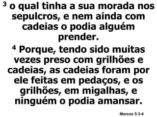 3 o qual tinha a sua morada nos
sepulcros, e nem ainda com
cadeias o podia alguém
prender.
4 Porque, tendo sido muitas
vezes preso com grilhões e
cadeias, as cadeias foram por
ele feitas em pedaços, e os
grilhões, em migalhas, e
ninguém o podia amansar.
Marcos 5:3-4
 