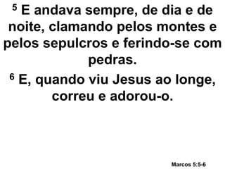 5 E andava sempre, de dia e de
noite, clamando pelos montes e
pelos sepulcros e ferindo-se com
pedras.
6 E, quando viu Jesus ao longe,
correu e adorou-o.
Marcos 5:5-6
 