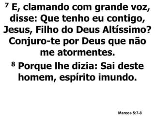 7 E, clamando com grande voz,
disse: Que tenho eu contigo,
Jesus, Filho do Deus Altíssimo?
Conjuro-te por Deus que não
me atormentes.
8 Porque lhe dizia: Sai deste
homem, espírito imundo.
Marcos 5:7-8
 