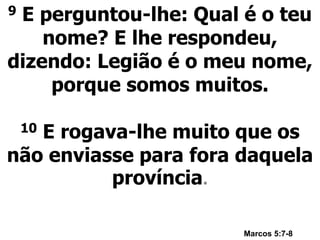 9 E perguntou-lhe: Qual é o teu
nome? E lhe respondeu,
dizendo: Legião é o meu nome,
porque somos muitos.
10 E rogava-lhe muito que os
não enviasse para fora daquela
província.
Marcos 5:7-8
 