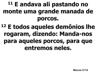 11 E andava ali pastando no
monte uma grande manada de
porcos.
12 E todos aqueles demônios lhe
rogaram, dizendo: Manda-nos
para aqueles porcos, para que
entremos neles.
Marcos 5:7-8
 