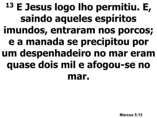13 E Jesus logo lho permitiu. E,
saindo aqueles espíritos
imundos, entraram nos porcos;
e a manada se precipitou por
um despenhadeiro no mar eram
quase dois mil e afogou-se no
mar.
Marcos 5:13
 