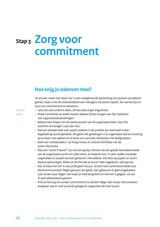 Stap 3    Zorg voor
          commitment


          Hoe krijg je iedereen mee?
          ‘ik wil wel, maar mijn baas niet’ is een veelgehoorde opmerking van pioniers op webcare-
          gebied. vaak is het de onwetendheid van managers die parten speelt. een aantal tips en
          trucs om commitment te realiseren:
tips en   •	 laat zien wat anderen doen, dit kan veel angst wegnemen.
trucs     •	 Maak inzichtelijk op welke manier webcare bij kan dragen aan het realiseren
             van organisatiedoelstellingen.
          •	 Webcare kan helpen om de sterke punten van de organisatie beter voor het
             voetlicht te brengen. laat zien hoe.
          •	 Stel een pilotperiode voor waarin webcare in de praktijk (en eventueel onder
             begeleiding) wordt getoetst. Dit geeft alle geledingen in je organisatie tijd om ervaring
             op te doen met webcare en te leren van concrete interacties met doelgroepen.
          •	 zoek een ‘ambassadeur’ op hoog niveau en voorzie hem/haar van de
             juiste informatie.
          •	 Doe een “what if sessie”. Ga met een groep mensen die een goede dwarsdoorsnede
             van de organisatie vormt om tafel zitten, en bedenk met z’n allen welke vreselijke
             ongelukken er zouden kunnen gebeuren met webcare. zet deze op papier en verzin
             daarna oplossingen. alleen al het feit dat je erover hebt nagedacht, stelt gerust.
          •	 Dat ‘je baas niet wil’ is natuurlijk geen excuus. jij bent toch verantwoordelijk voor
             klantcommunicatie? begin gewoon (en goed), dan gebeuren er geen ongelukken.
             laat na een paar dagen zien waar je mee bezig bent en hoe het is gegaan. zo zijn
             al veel webcareteams gestart.
          •	 vind je het eng om zonder commitment te starten? begin dan alvast met luisteren,
             analyseer wat er over je wordt gezegd en rapporteer dit naar boven.




20        Webcare Doe je zo! – een STappenplan voor De overHeiD
 