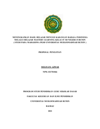 MENINGKATKAN HASIL BELAJAR MENULIS KARANGAN BAHASA INDONESIA
MELALUI BELAJAR MASTERY LEARNING KELAS IV SD NEGERI 15 BUTON
( STUDI PADA MAHASISWA PGSD UNIVERSITAS MUHAMMADIYAH BUTON )
PROPOSAL PENELITIAN
MELIYANI AZWAR
NPM. 031701066
PROGRAM STUDI PENDIDIKAN GURU SEKOLAH DASAR
FAKULTAS KEGURUAN DAN ILMU PENDIDIKAN
UNIVERSITAS MUHAMMADIYAH BUTON
BAUBAU
2021
 