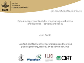 Data management tools for monitoring, evaluation
and learning – options and ideas

Jane Poole
Livestock and Fish Monitoring, Evaluation and Learning
planning meeting, Nairobi, 27-28 November 2013

 