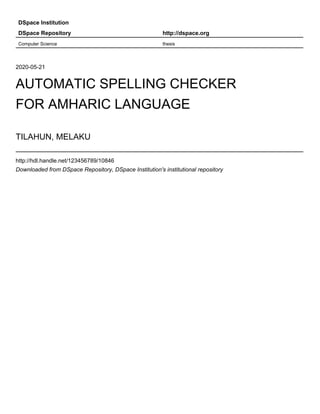 DSpace Institution
DSpace Repository http://dspace.org
Computer Science thesis
2020-05-21
AUTOMATIC SPELLING CHECKER
FOR AMHARIC LANGUAGE
TILAHUN, MELAKU
http://hdl.handle.net/123456789/10846
Downloaded from DSpace Repository, DSpace Institution's institutional repository
 