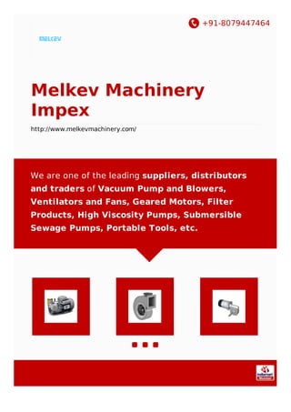 +91-8079447464
Melkev Machinery
Impex
http://www.melkevmachinery.com/
We are one of the leading suppliers, distributors
and traders of Vacuum Pump and Blowers,
Ventilators and Fans, Geared Motors, Filter
Products, High Viscosity Pumps, Submersible
Sewage Pumps, Portable Tools, etc.
 