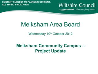 CONTENT SUBJECT TO PLANNING CONSENT.
ALL TIMINGS INDICATIVE.




              Melksham Area Board
                   Wednesday 10th October 2012


          Melksham Community Campus –
                 Project Update
 