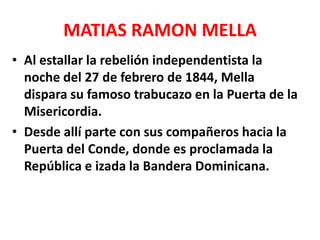 MATIAS RAMON MELLA
• Al estallar la rebelión independentista la
noche del 27 de febrero de 1844, Mella
dispara su famoso trabucazo en la Puerta de la
Misericordia.
• Desde allí parte con sus compañeros hacia la
Puerta del Conde, donde es proclamada la
República e izada la Bandera Dominicana.
 