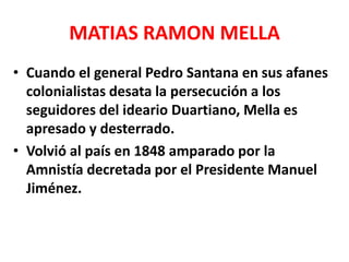 MATIAS RAMON MELLA
• Cuando el general Pedro Santana en sus afanes
colonialistas desata la persecución a los
seguidores del ideario Duartiano, Mella es
apresado y desterrado.
• Volvió al país en 1848 amparado por la
Amnistía decretada por el Presidente Manuel
Jiménez.
 