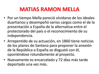 MATIAS RAMON MELLA
• Por un tiempo Mella pareció olvidarse de los ideales
duartianos y desempeñó varios cargos como el de la
presentación a España de la alternativa entre el
protectorado del país o el reconocimiento de su
independencia.
• Arrepentido de su actuación, en 1860 tiene noticias
de los planes de Santana para proponer la anexión
de la República a España se disgustó con él,
oponiéndose rotundamente al proyecto.
• Nuevamente es encarcelado y 72 días más tarde
deportado una vez más.
 