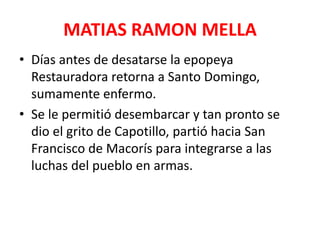 MATIAS RAMON MELLA
• Días antes de desatarse la epopeya
Restauradora retorna a Santo Domingo,
sumamente enfermo.
• Se le permitió desembarcar y tan pronto se
dio el grito de Capotillo, partió hacia San
Francisco de Macorís para integrarse a las
luchas del pueblo en armas.
 
