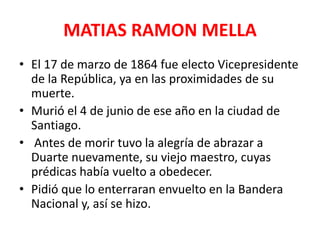 MATIAS RAMON MELLA
• El 17 de marzo de 1864 fue electo Vicepresidente
de la República, ya en las proximidades de su
muerte.
• Murió el 4 de junio de ese año en la ciudad de
Santiago.
• Antes de morir tuvo la alegría de abrazar a
Duarte nuevamente, su viejo maestro, cuyas
prédicas había vuelto a obedecer.
• Pidió que lo enterraran envuelto en la Bandera
Nacional y, así se hizo.
 