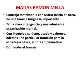 MATIAS RAMON MELLA
• Contrajo matrimonio con María Josefa de Brea,
de una familia burguesa importante.
• Tenía clara inteligencia y una admirable
organización mental.
• Con intrépido carácter, osado y valeroso,
además una particular intuición para la
estrategia bélica, y dotes diplomáticas.
• Dominaba el francés.
 