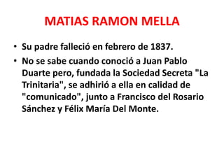 MATIAS RAMON MELLA
• Su padre falleció en febrero de 1837.
• No se sabe cuando conoció a Juan Pablo
Duarte pero, fundada la Sociedad Secreta "La
Trinitaria", se adhirió a ella en calidad de
"comunicado", junto a Francisco del Rosario
Sánchez y Félix María Del Monte.
 