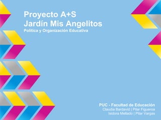 Proyecto A+S
Jardín Mis Angelitos
Política y Organización Educativa




                                    PUC - Facultad de Educación
                                     Claudia Bardavid | Pilar Figueroa
                                        Isidora Mellado | Pilar Vargas
 