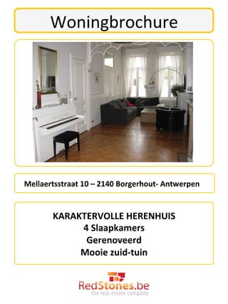 Woningbrochure	
  




	
  	
  	
  Mellaertsstraat	
  10	
  –	
  2140	
  Borgerhout-­‐	
  Antwerpen	
  


               KARAKTERVOLLE	
  HERENHUIS	
  	
  	
  	
  	
  
                    4	
  Slaapkamers	
  
                     Gerenoveerd	
  
                    Mooie	
  zuid-­‐tuin	
  	
  
 