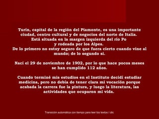 Turín, capital de la región del Piamonte, es una importante
ciudad, centro cultural y de negocios del norte de Italia.
Está situada en la margen izquierda del río Po
y rodeada por los Alpes.
De lo primero no estoy seguro de que fuera cierto cuando vine al
mundo; de lo segundo si.
Nací el 29 de noviembre de 1902, por lo que hace pocos meses
se han cumplido 112 años.
Cuando terminé mis estudios en el Instituto decidí estudiar
medicina, pero no debía de tener clara mi vocación porque
acabada la carrera fue la pintura, y luego la literatura, las
actividades que ocuparon mi vida.
Transición automática con tiempo para leer los textos / clic
 