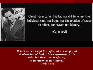 Cristo nunca llegó tan lejos, ni el tiempo, ni
el alma individual, ni la esperanza, ni la
relación de causa a efecto,
ni la razón ni la historia.
(Carlo Levi)
 