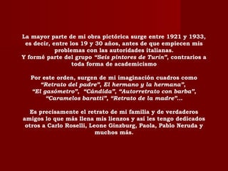 La mayor parte de mi obra pictórica surge entre 1921 y 1933,
es decir, entre los 19 y 30 años, antes de que empiecen mis
problemas con las autoridades italianas.
Y formé parte del grupo “Seis pintores de Turín”, contrarios a
toda forma de academicismo
Por este orden, surgen de mi imaginación cuadros como
“Retrato del padre”, El hermano y la hermana”,
“El gasómetro”, “Cándida”, “Autorretrato con barba”,
“Caramelos baratti”, “Retrato de la madre”…
Es precisamente el retrato de mi familia y de verdaderos
amigos lo que más llena mis lienzos y así les tengo dedicados
otros a Carlo Roselli, Leone Ginzburg, Paola, Pablo Neruda y
muchos más.
 